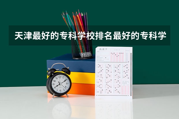 天津最好的专科学校排名最好的专科学校排名 天津市专科学校排名榜