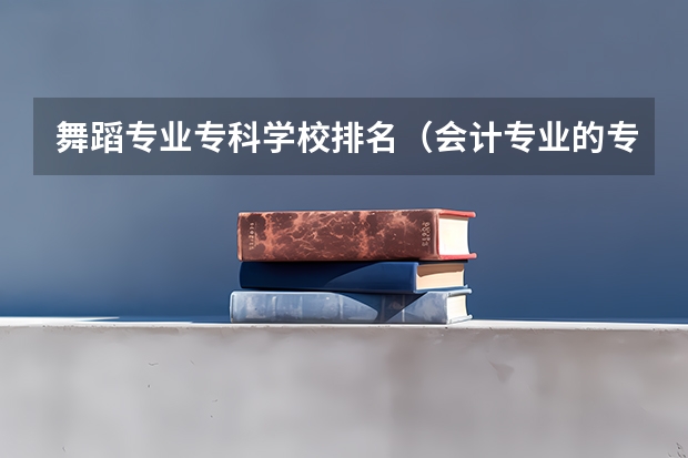 舞蹈专业专科学校排名（会计专业的专科学校排名）