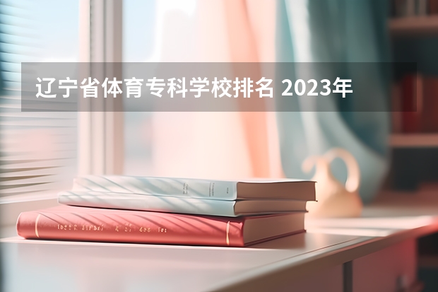 辽宁省体育专科学校排名 2023年最新沈阳大专院校排名