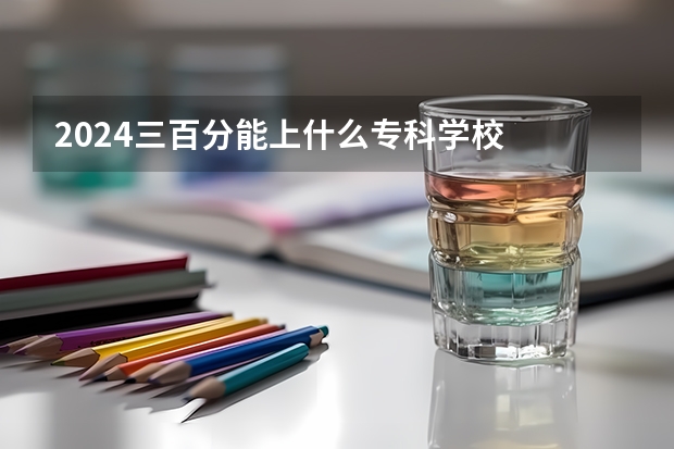 2024三百分能上什么专科学校