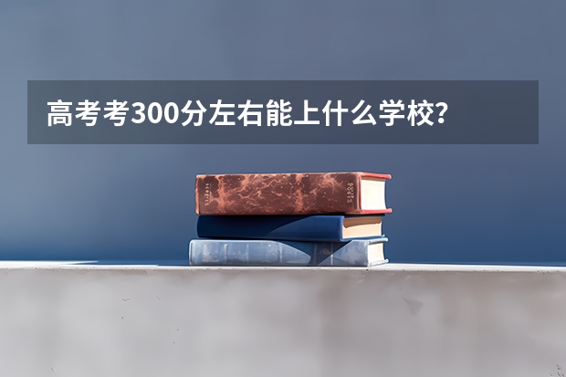 高考考300分左右能上什么学校？