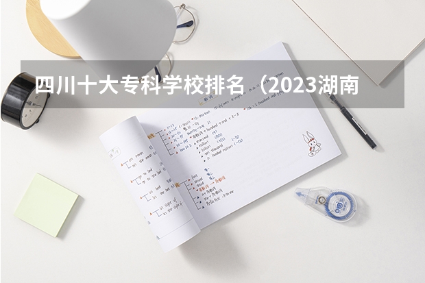 四川十大专科学校排名（2023湖南十大专科院校排行榜）