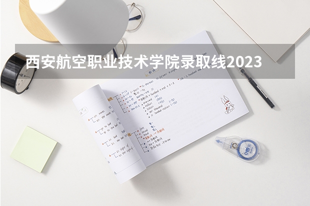 西安航空职业技术学院录取线2023 西安航空职业技术学校录取分数线