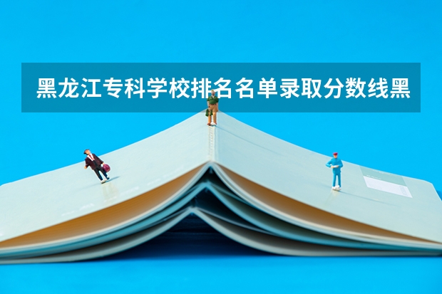 黑龙江专科学校排名名单录取分数线黑龙江专科学校【必看】（黑龙江专科学校排名）