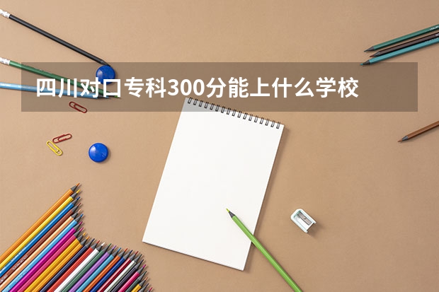四川对口专科300分能上什么学校