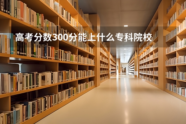 高考分数300分能上什么专科院校