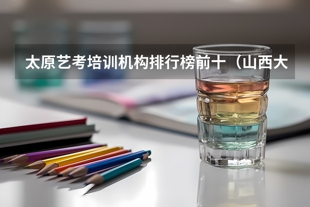 太原艺考培训机构排行榜前十（山西大专院校排名榜）