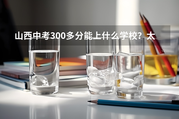 山西中考300多分能上什么学校？太原地区300分能上什么职高？