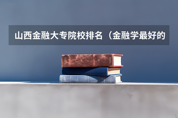 山西金融大专院校排名（金融学最好的学校排名）