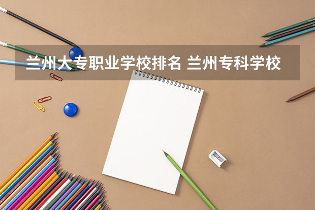 兰州大专职业学校排名 兰州专科学校排名及录取分数线