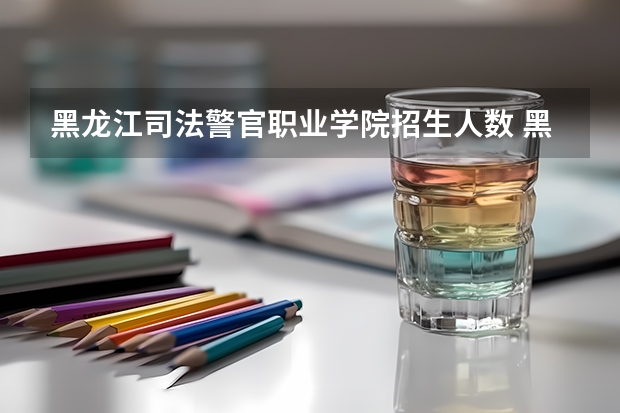 黑龙江司法警官职业学院招生人数 黑龙江司法警官职业学院招生计划