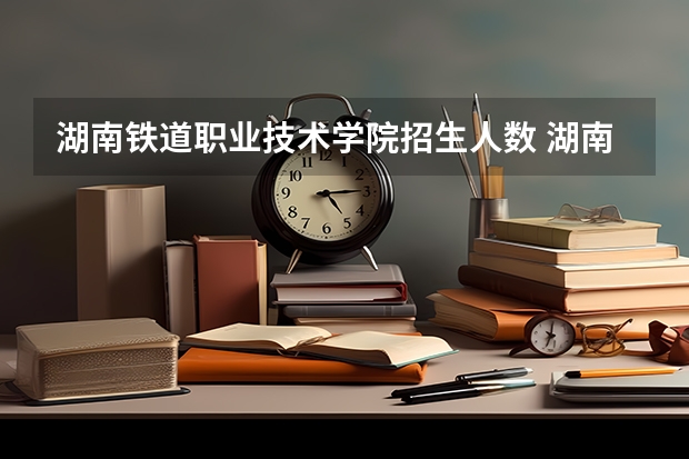 湖南铁道职业技术学院招生人数 湖南铁道职业技术学院招生计划